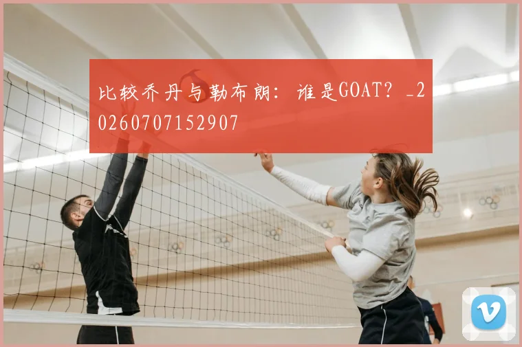 比较乔丹与勒布朗:谁是GOAT?_20260707152907