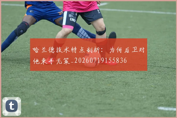 哈兰德技术特点剖析:为何后卫对他束手无策_20260719155836