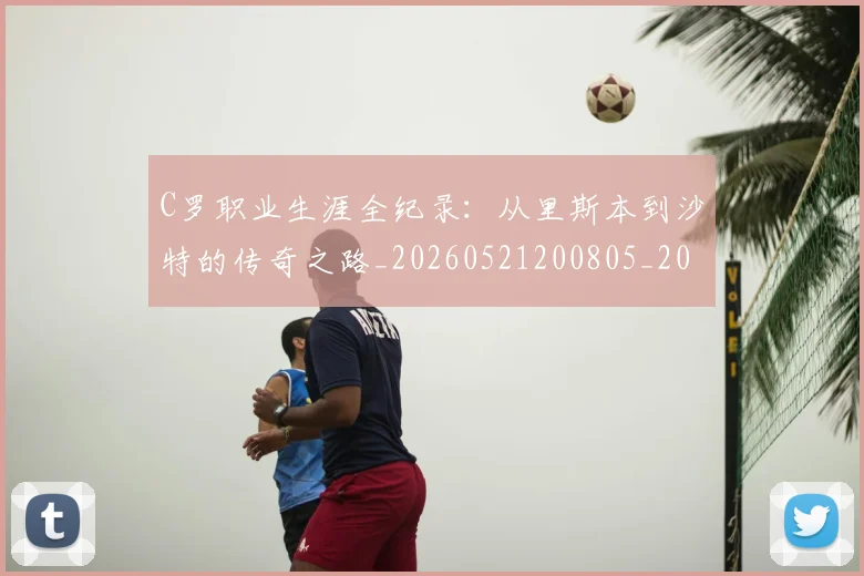C罗职业生涯全纪录：从里斯本到沙特的传奇之路_20260521200805_20260712053011