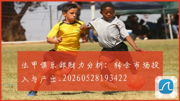 法甲俱乐部财力分析：转会市场投入与产出_20260528193422