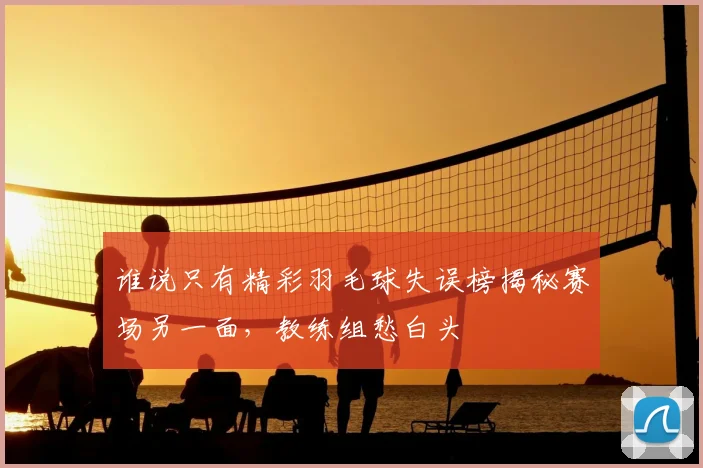 谁说只有精彩羽毛球失误榜揭秘赛场另一面，教练组愁白头