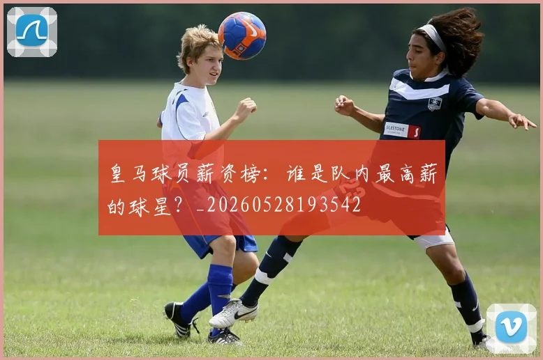皇马球员薪资榜：谁是队内最高薪的球星？_20260528193542
