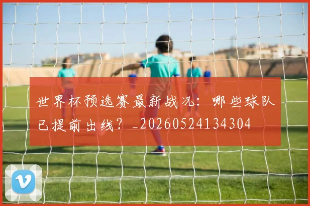 世界杯预选赛最新战况：哪些球队已提前出线？_20260524134304