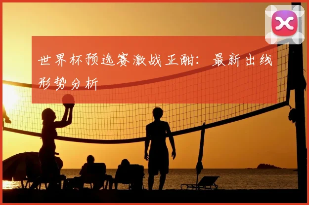 世界杯预选赛激战正酣:最新出线形势分析