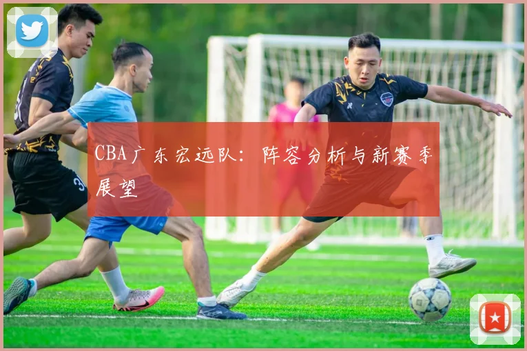 CBA广东宏远队:阵容分析与新赛季展望