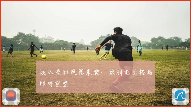 战队重组风暴来袭，欧洲电竞格局即将重塑