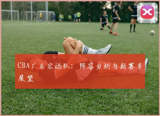 CBA广东宏远队：阵容分析与新赛季展望