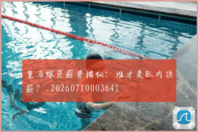 皇马球员薪资揭秘：谁才是队内顶薪？_20260710003641
