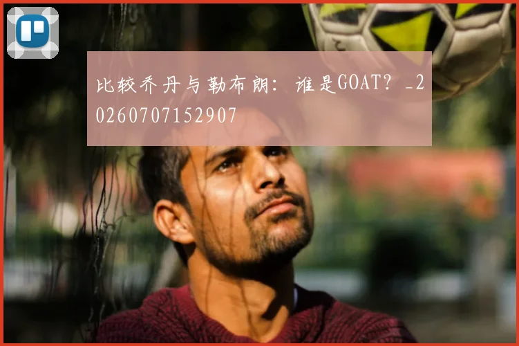 比较乔丹与勒布朗:谁是GOAT?_20260707152907