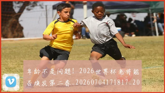 年龄不是问题!2026世界杯老将能否焕发第二春_20260704171817_20260722155259