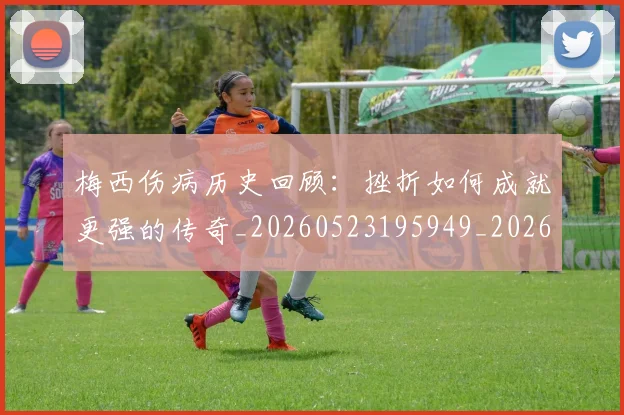 梅西伤病历史回顾：挫折如何成就更强的传奇_20260523195949_20260707022917