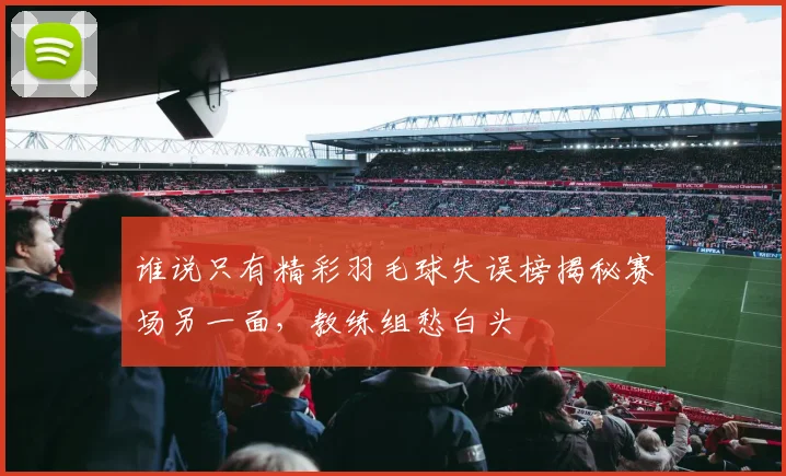 谁说只有精彩羽毛球失误榜揭秘赛场另一面，教练组愁白头