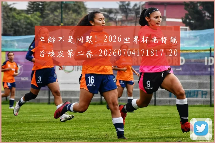 年龄不是问题！2026世界杯老将能否焕发第二春_20260704171817_20260722155259