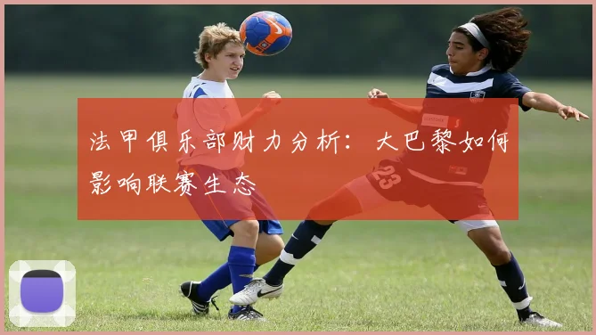 法甲俱乐部财力分析:大巴黎如何影响联赛生态