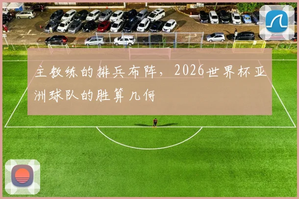 主教练的排兵布阵,2026世界杯亚洲球队的胜算几何
