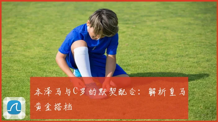 本泽马与C罗的默契配合:解析皇马黄金搭档