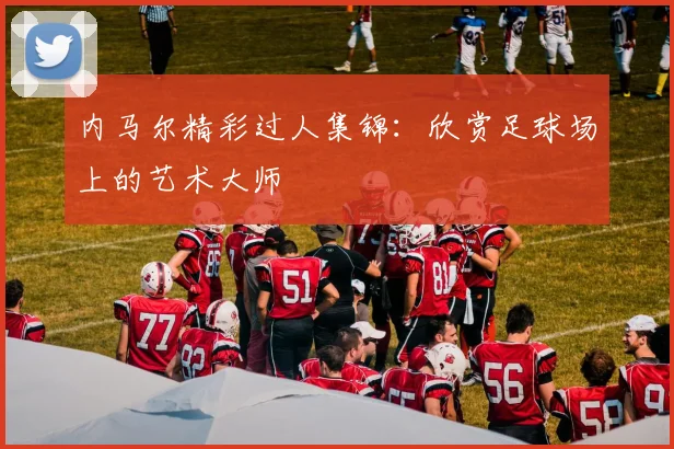 内马尔精彩过人集锦:欣赏足球场上的艺术大师