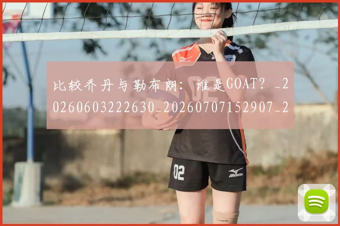 比较乔丹与勒布朗:谁是GOAT?_20260603222630_20260707152907_20260801170956
